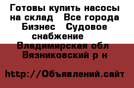 Готовы купить насосы на склад - Все города Бизнес » Судовое снабжение   . Владимирская обл.,Вязниковский р-н